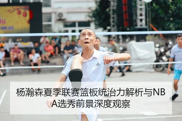 杨瀚森夏季联赛篮板统治力解析与NBA选秀前景深度观察