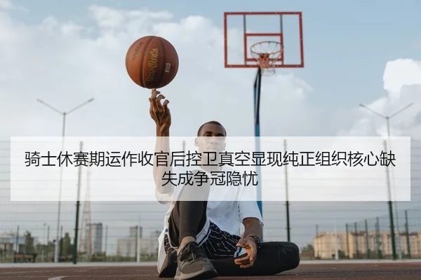 骑士休赛期运作收官后控卫真空显现纯正组织核心缺失成争冠隐忧